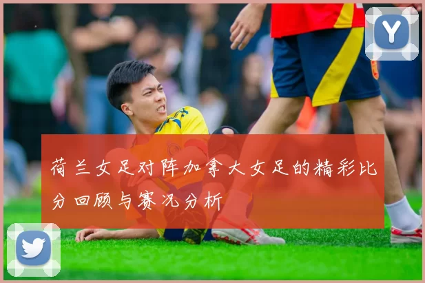荷兰女足对阵加拿大女足的精彩比分回顾与赛况分析
