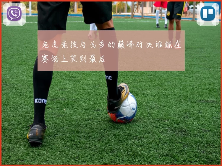 老虎竞技与戈多的巅峰对决谁能在赛场上笑到最后