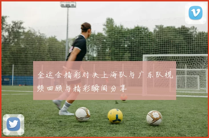 全运会精彩对决上海队与广东队视频回顾与精彩瞬间分享