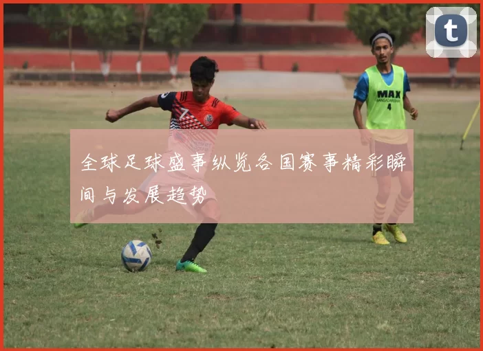 全球足球盛事纵览各国赛事精彩瞬间与发展趋势