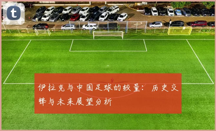 伊拉克与中国足球的较量：历史交锋与未来展望分析