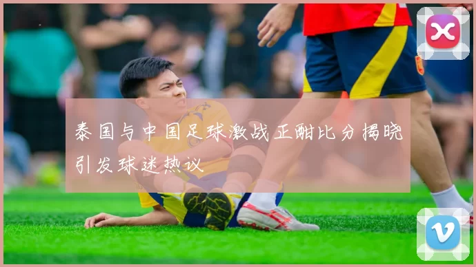 泰国与中国足球激战正酣比分揭晓引发球迷热议