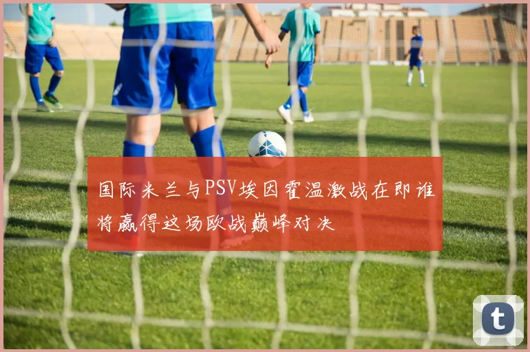 国际米兰与PSV埃因霍温激战在即谁将赢得这场欧战巅峰对决