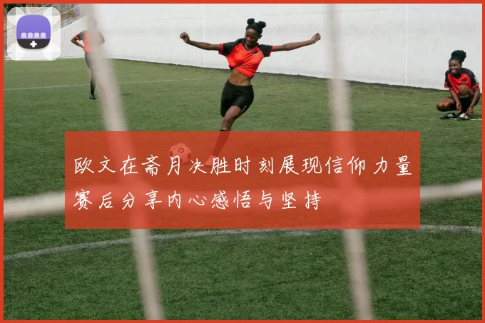 欧文在斋月决胜时刻展现信仰力量赛后分享内心感悟与坚持