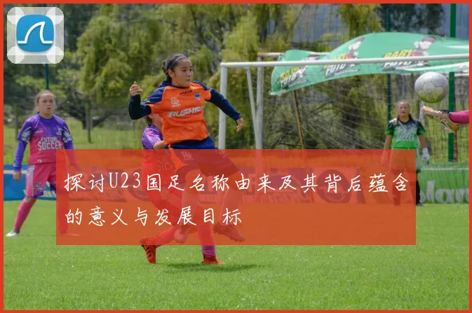 探讨U23国足名称由来及其背后蕴含的意义与发展目标