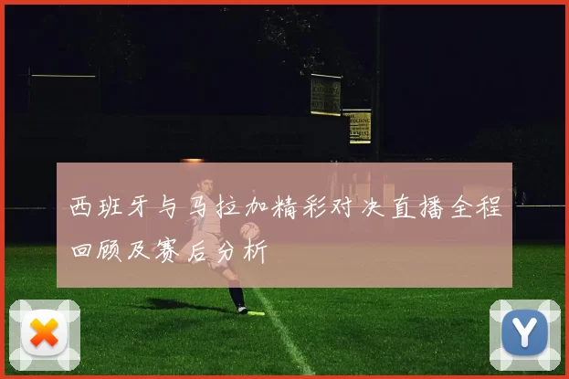 西班牙与马拉加精彩对决直播全程回顾及赛后分析