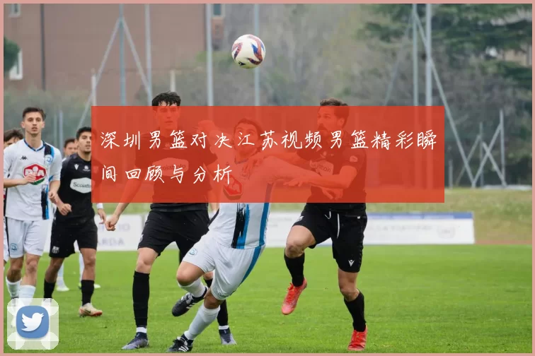 深圳男篮对决江苏视频男篮精彩瞬间回顾与分析