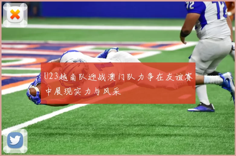 U23越南队迎战澳门队力争在友谊赛中展现实力与风采