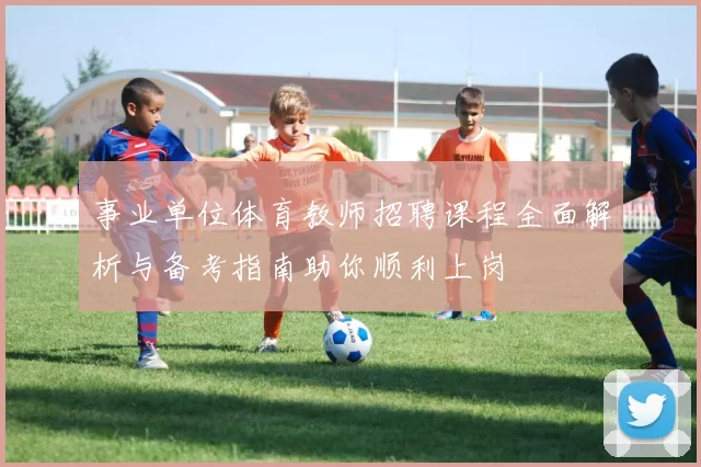 事业单位体育教师招聘课程全面解析与备考指南助你顺利上岗