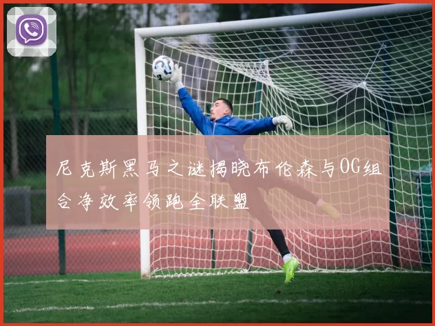 尼克斯黑马之谜揭晓布伦森与OG组合净效率领跑全联盟