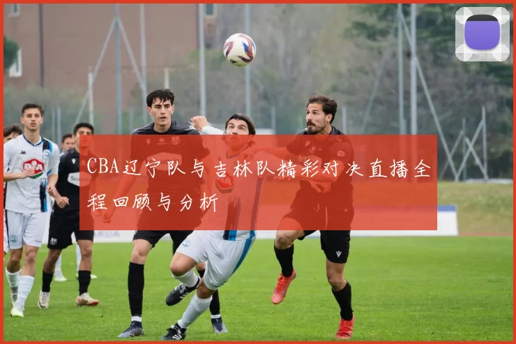 CBA辽宁队与吉林队精彩对决直播全程回顾与分析