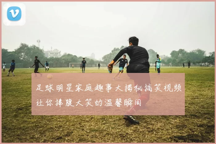 足球明星家庭趣事大揭秘搞笑视频让你捧腹大笑的温馨瞬间