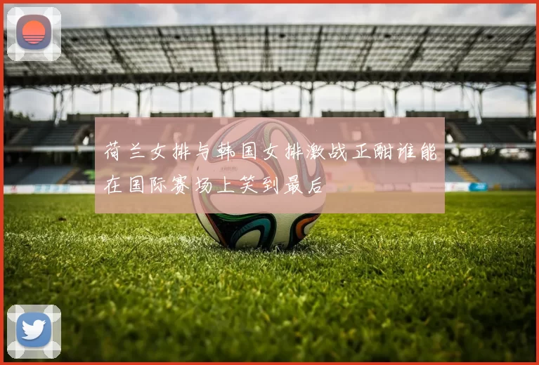 荷兰女排与韩国女排激战正酣谁能在国际赛场上笑到最后